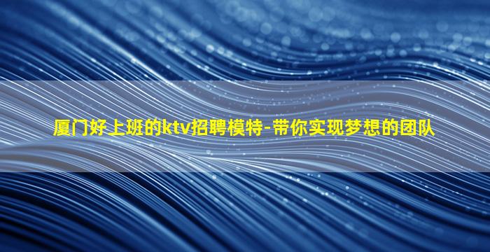 厦门好上班的ktv招聘模特-带你实现梦想的团队