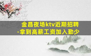 金昌夜场ktv近期招聘-拿到高薪工资加入勤少
